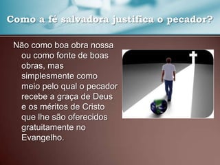 Como a fé salvadora justifica o pecador?
Não como boa obra nossa
ou como fonte de boas
obras, mas
simplesmente como
meio pelo qual o pecador
recebe a graça de Deus
e os méritos de Cristo
que lhe são oferecidos
gratuitamente no
Evangelho.

 