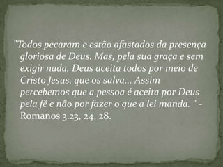 "Todos pecaram e estão afastados da presença
gloriosa de Deus. Mas, pela sua graça e sem
exigir nada, Deus aceita todos por meio de
Cristo Jesus, que os salva... Assim
percebemos que a pessoa é aceita por Deus
pela fé e não por fazer o que a lei manda. " Romanos 3.23, 24, 28.

 
