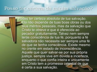 Posso ter certeza da minha salvação?
Podes ter certeza absoluta de tua salvação.
Ela não depende de tuas boas obras ou dos
teus méritos pessoais, mas da salvação que
Cristo te obteve e que é oferecida ao
pecador gratuitamente. Talvez nem sempre
terás consciência de tua fé, porquanto a fé
salvadora não necessita ser sempre uma fé
de que se tenha consciência. Existe mesmo
no crente em estado de inconsciência.
Aquele que quer salvar-se por sua própria
justiça, sempre vive em dúvida e incerteza,
enquanto o que confia inteira e unicamente
em Cristo tem a promessa celestial de que
é certa a sua salvação.

 