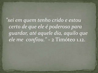 "sei em quem tenho crido e estou
certo de que ele é poderoso para
guardar, até aquele dia, aquilo que
ele me confiou." - 2 Timóteo 1.12.

 
