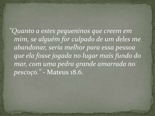 "Quanto a estes pequeninos que creem em
mim, se alguém for culpado de um deles me
abandonar, seria melhor para essa pessoa
que ela fosse jogada no lugar mais fundo do
mar, com uma pedra grande amarrada no
pescoço." - Mateus 18.6.

 