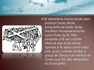 Qual a relação entre fé e boas obras?
A fé salvadora nunca existe sem
produzir boas obras,
porquanto as boas obras
resultam necessariamente
como fruto da fé. Não
obstante a fé ser a fonte
infalível das boas obras,
apenas a fé salva como meio
pelo qual o crente recebe a
graça de Deus e os méritos de
Cristo que lhe são oferecidos
no Evangelho.

 