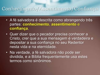 Conhecimento/Assentimento/Confiança
• A fé salvadora é descrita como abrangendo três
partes: conhecimento, assentimento e
confiança.
• Quer dizer que o pecador precisa conhecer a
Cristo, crer que a sua mensagem é verdadeira e
depositar a sua confiança no seu Redentor
nesta vida e na eternidade.
• Na verdade, a fé salvadora não pode ser
dividida, e a Bíblia frequentemente usa estes
termos como sinônimos.

 