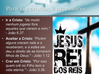Para ser cristão, é necessário:
• Ir a Cristo: "de modo
nenhum jogarei fora
aqueles que vierem a mim."
- João 6.37.
• Aceitar a Cristo: "Porém
alguns creram nele e o
receberam, e a estes ele
deu o direito de se tornarem
filhos de Deus." - João 1.12.
• Crer em Cristo: "Por isso
quem crê no Filho tem a
vida eterna." - João 3.36.

 