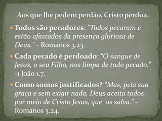  Todos são pecadores: "Todos pecaram e

estão afastados da presença gloriosa de
Deus." - Romanos 3.23.
 Cada pecado é perdoado: “O sangue de

Jesus, o seu Filho, nos limpa de todo pecado.”
-1 João 1.7.
 Como somos justificados? “Mas, pela sua

graça e sem exigir nada, Deus aceita todos
por meio de Cristo Jesus, que os salva.” Romanos 3.24.

 