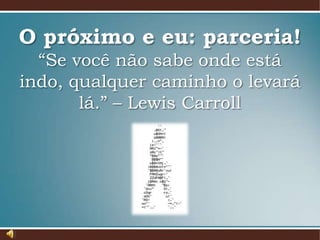 O próximo e eu: parceria!
“Se você não sabe onde está
indo, qualquer caminho o levará
lá.” – Lewis Carroll

 