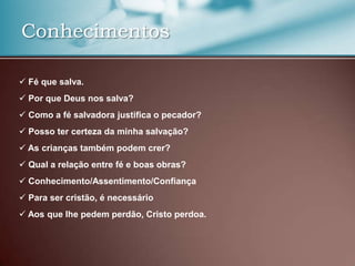 Conhecimentos
 Fé que salva.
 Por que Deus nos salva?
 Como a fé salvadora justifica o pecador?
 Posso ter certeza da minha salvação?
 As crianças também podem crer?

 Qual a relação entre fé e boas obras?
 Conhecimento/Assentimento/Confiança
 Para ser cristão, é necessário
 Aos que lhe pedem perdão, Cristo perdoa.

 