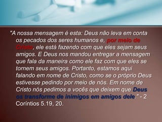 "A nossa mensagem é esta: Deus não leva em conta
os pecados dos seres humanos e, por meio de
Cristo, ele está fazendo com que eles sejam seus
amigos. E Deus nos mandou entregar a mensagem
que fala da maneira como ele faz com que eles se
tornem seus amigos. Portanto, estamos aqui
falando em nome de Cristo, como se o próprio Deus
estivesse pedindo por meio de nós. Em nome de
Cristo nós pedimos a vocês que deixem que Deus
os transforme de inimigos em amigos dele." - 2
Coríntios 5.19, 20.

 