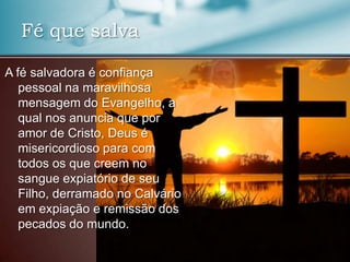 Fé que salva
A fé salvadora é confiança
pessoal na maravilhosa
mensagem do Evangelho, a
qual nos anuncia que por
amor de Cristo, Deus é
misericordioso para com
todos os que creem no
sangue expiatório de seu
Filho, derramado no Calvário
em expiação e remissão dos
pecados do mundo.

 