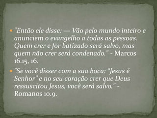  "Então ele disse: — Vão pelo mundo inteiro e

anunciem o evangelho a todas as pessoas.
Quem crer e for batizado será salvo, mas
quem não crer será condenado." - Marcos
16.15, 16.
 "Se você disser com a sua boca: “Jesus é
Senhor” e no seu coração crer que Deus
ressuscitou Jesus, você será salvo." Romanos 10.9.

 