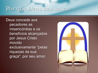 Por que Deus nos salva?
Deus concede aos
pecadores as
misericórdias e os
benefícios alcançados
por Jesus Cristo
movido
exclusivamente "pelas
riquezas da sua
graça", por seu amor.

 