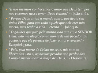  "E nós mesmos conhecemos o amor que Deus tem por

nós e cremos nesse amor. Deus é amor." - 1 João 4.16a.
 " Porque Deus amou o mundo tanto, que deu o seu
único Filho, para que todo aquele que nele crer não
morra, mas tenha a vida eterna. " - João 3.16.
 " Diga-lhes que juro pela minha vida que eu, o SENHOR
Deus, não me alegro com a morte de um pecador. Eu
gostaria que ele parasse de fazer o mal e vivesse." Ezequiel 33.11a.
 " Pois, pela morte de Cristo na cruz, nós somos
libertados, isto é, os nossos pecados são perdoados.
Como é maravilhosa a graça de Deus, " - Efésios 1.7.

 