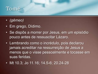 • (gêmeo)
• Em grego, Dídimo.
• Se dispôs a morrer por Jesus, em um episódio
pouco antes de ressuscitar Lázaro.
• Lembrando como o incrédulo, pois declarou
jamais acreditar na ressurreição de Jesus a
menos que o visse pessoalmente e tocasse em
suas feridas.
• Mt 10.3; Jo 11.16; 14.5-6; 20.24-28
Tomé
 
