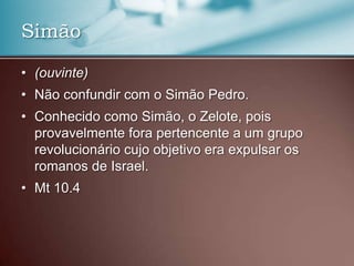 • (ouvinte)
• Não confundir com o Simão Pedro.
• Conhecido como Simão, o Zelote, pois
provavelmente fora pertencente a um grupo
revolucionário cujo objetivo era expulsar os
romanos de Israel.
• Mt 10.4
Simão
 