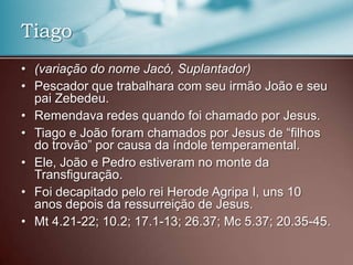 • (variação do nome Jacó, Suplantador)
• Pescador que trabalhara com seu irmão João e seu
pai Zebedeu.
• Remendava redes quando foi chamado por Jesus.
• Tiago e João foram chamados por Jesus de “filhos
do trovão” por causa da índole temperamental.
• Ele, João e Pedro estiveram no monte da
Transfiguração.
• Foi decapitado pelo rei Herode Agripa I, uns 10
anos depois da ressurreição de Jesus.
• Mt 4.21-22; 10.2; 17.1-13; 26.37; Mc 5.37; 20.35-45.
Tiago
 