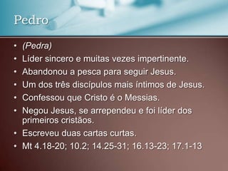 • (Pedra)
• Líder sincero e muitas vezes impertinente.
• Abandonou a pesca para seguir Jesus.
• Um dos três discípulos mais íntimos de Jesus.
• Confessou que Cristo é o Messias.
• Negou Jesus, se arrependeu e foi líder dos
primeiros cristãos.
• Escreveu duas cartas curtas.
• Mt 4.18-20; 10.2; 14.25-31; 16.13-23; 17.1-13
Pedro
 