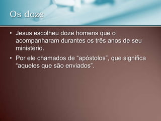 • Jesus escolheu doze homens que o
acompanharam durantes os três anos de seu
ministério.
• Por ele chamados de “apóstolos”, que significa
“aqueles que são enviados”.
Os doze
 
