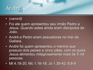 • (varonil)
• Foi ele quem apresentou seu irmão Pedro a
Jesus. Quando estes ainda eram discípulos de
João.
• André e Pedro eram pescadores no mar da
Galileia.
• André foi quem apresentou o menino que
possuía dois peixes e cinco pães, com os quais
Jesus alimentou milagrosamente mais de 5 mil
pessoas.
• Mt 4.18-20; Mc 1.16-18; Jo 1.35-42; 6.8-9
André
 