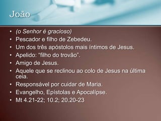 • (o Senhor é gracioso)
• Pescador e filho de Zebedeu.
• Um dos três apóstolos mais íntimos de Jesus.
• Apelido: “filho do trovão”.
• Amigo de Jesus.
• Aquele que se reclinou ao colo de Jesus na última
ceia.
• Responsável por cuidar de Maria.
• Evangelho, Epístolas e Apocalípse.
• Mt 4.21-22; 10.2; 20.20-23
João
 