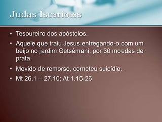 • Tesoureiro dos apóstolos.
• Aquele que traiu Jesus entregando-o com um
beijo no jardim Getsêmani, por 30 moedas de
prata.
• Movido de remorso, cometeu suicídio.
• Mt 26.1 – 27.10; At 1.15-26
Judas Iscariotes
 