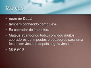 • (dom de Deus)
• também conhecido como Levi.
• Ex cobrador de impostos.
• Mateus abandonou tudo, convidou muitos
cobradores de impostos e pecadores para uma
festa com Jesus e depois seguiu Jesus.
• Mt 9.9-10
Mateus
 