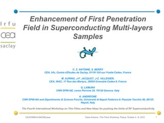 Enhancement of First Penetration
Field in Superconducting Multi-layers
              Samples



                                           C. Z. ANTOINE, S. BERRY
                   CEA, Irfu, Centre d'Etudes de Saclay, 91191 Gif-sur-Yvette Cedex, France

                                M. AURINO, J-F. JACQUOT, J-C. VILLEGIER,
                       CEA, INAC, 17 Rue des Martyrs, 38054 Grenoble-Cedex-9, France

                                              G. LAMURA
                            CNR-SPIN-GE, corso Perrone 24, 16124 Genova, Italy

                                             A. ANDREONE
CNR-SPIN-NA and Dipartimento di Scienze Fisiche, Università di Napoli Federico II, Piazzale Tecchio 80, 80125
                                              Napoli, Italy

The Fourth International Workshop on Thin Films and New Ideas for pushing the limits of RF Superconductivity


  CEA/DSM/Irfu/SACM/Lesar                           Claire Antoine –Thin Films Workshop, Padua, October 4 –6, 2010   1
 