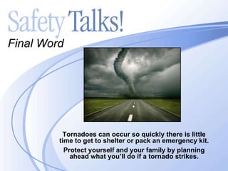 Final Word Tornadoes can occur so quickly there is little time to get to shelter or pack an emergency kit. Protect yourself and your family by planning ahead what you’ll do if a tornado strikes. 