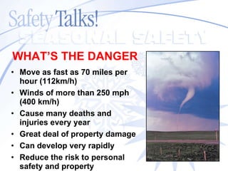 Move as fast as 70 miles per hour (112km/h) Winds of more than 250 mph (400 km/h) Cause many deaths and injuries every year Great deal of property damage Can develop very rapidly Reduce the risk to personal  safety and property WHAT’S THE   DANGER 