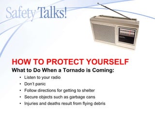 What to Do When a Tornado is Coming: Listen to your radio Don’t panic Follow directions for getting to shelter Secure objects such as garbage cans Injuries and deaths result from flying debris HOW TO PROTECT YOURSELF 