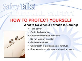 What to Do When a Tornado is Coming: Take cover Go to the basement Crouch down under the stairs Do not take an elevator Go into the closet Underneath a sturdy piece of furniture Stay away from windows and outside doors HOW TO PROTECT YOURSELF 