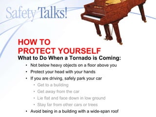 What to Do When a Tornado is Coming: Not below heavy objects on a floor above you Protect your head with your hands If you are driving, safely park your car Get to a building Get away from the car Lie flat and face down in low ground Stay far from other cars or trees Avoid being in a building with a wide-span roof HOW TO PROTECT YOURSELF 