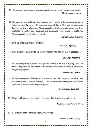 10
14. Στην ιστορία αυτή τα ψάρια μάλωναν αρχικά, αλλά στο τέλος έγιναν πάλι όλοι φίλοι.
Πετρόπουλος Αντώνης
15. Μια φορά μες στο βυθό ήταν όλα τα ψάρια, μα ξεχώριζαν ο Τριγωνοψαρούλης για το
σχήμα του και ο Αχινός, επειδή σκορπούσε μίσος. Ο Αχινός έλεγε πως το ψαρόσφαιρο
δεν ήταν για όλα τα ψάρια και ο Τριγωνοψαρούλης έδιωξε μερικούς φίλους του. Όταν
κατάλαβε το λάθος του, οργάνωσε μια μονομαχία. Εκεί νίκησε η ομάδα του
Τριγωνοψαρούλη και έδιωξαν τον Αχινό.
Σαγματοπούλου Ειριάννα
16. Είναι μια ιστορία με παιχνίδι στο βυθό.
Σντογιάν Αζατούχι
17. Ένας άνθρωπος έγινε αχινός και έδιωχνε τους πάντες που δεν ήξεραν ψαρόσφαιρο.
Σουλιλάρι Μαρκέλλα
18. Ο Τριγωνοψαρούλης συναντά τον Αχινό και συζητούν το πώς ο Αχινός έδιωξε το
Μεγάλο Καρχαρία από την παρέα. Τελικά διαπιστώνουν ότι όλα τα ψάρια μπορούν να
παίξουν ψαρόσφαιρο.
Σταθόπουλος Χρήστος
19. Ο Τριγωνοψαρούλης βοηθούσε τους φίλους του και είχε καταφέρει να σώσει τους
συμμαθητές από τα δίχτυα του ψαρά. Όλοι τον αγαπούσαν εκτός από τον Άρη τον
αχινό που σκορπούσε μίσος λέγοντας ψέματα.
Σταμουλάρας Δημήτρης
20. Ο αχινός έδιωχνε από το παιχνίδι όσους είχαν δαγκάνες και κοφτερά δόντια.
Στρουθόπουλος Κωνσταντίνος
21. Σε αυτή την ιστορία τα ψάρια παίζουν ψαρόσφαιρο.
Τσατσανοπούλου Ελένη
 