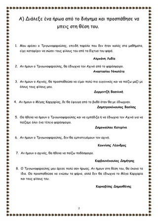 2
Α) Διάλεξε ένα ήρωα από το διήγημα και προσπάθησε να
μπεις στη θέση του.
1. Μου αρέσει ο Τριγωνοψαρούλης, επειδή παρόλο που δεν ήταν καλός στα μαθήματα,
είχε καταφέρει να σώσει τους φίλους του από τα δίχτυα του ψαρά.
Αλμπάνη Λυδία
2. Αν ήμουν ο Τριγωνοψαρούλης, θα έδιωχνα τον Αχινό από το ψαρόσφαιρο.
Αναστασίου Νικολέτα
3. Αν ήμουν ο Αχινός, θα προσπαθούσα να είμαι πολύ πιο ευγενικός και να παίζω μαζί με
όλους τους φίλους μου.
Δερμεντζή Βασιλική
4. Αν ήμουν ο Μέγας Καρχαρίας, δε θα έφευγα από το βυθό όταν θα με έδιωχναν.
Δημητρακόπουλος Βασίλης
5. Θα ήθελα να ήμουν ο Τριγωνοψαρούλης και να εμπόδιζα ή να έδιωχνα τον Αχινό για να
παίζαμε όλοι ένα τέλειο ψαρόσφαιρο.
Δημοπούλου Κατερίνα
6. Αν ήμουν ο Τριγωνοψαρούλης, δεν θα εμπιστευόμουν τον αχινό.
Καπνίσης Λέανδρος
7. Αν ήμουν ο αχινός, θα ήθελα να παίζω ποδόσφαιρο.
Καρβουνόπουλος Δημήτρης
8. Ο Τριγωνοψαρούλης μου άρεσε πολύ σαν ήρωας. Αν ήμουν στη θέση του, θα έκανα τα
ίδια. Θα προσπαθούσα να ενώσω τα ψάρια, αλλά δεν θα έδιωχνα το Μέγα Καρχαρία
και τους φίλους του.
Κορκοβίλης Δημοσθένης
 