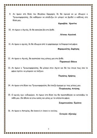 3
9. Αν ήμουν στη θέση του Μεγάλου Καρχαρία, δε θα έφευγα αν με έδιωχνε ο
Τριγωνοψαρούλης. Θα καθόμουν να αποδείξω ότι μπορεί να βρεθεί ο καθένας στη
θέση μου.
Κορκοβίλη Χριστίνα
10. Αν ήμουν ο Αχινός, δε θα ασκούσα βία στο βυθό.
Λέτσιου Αγγελική
11. Αν ήμουν ο αχινός, δε θα έδιωχνα από το ψαρόσφαιρο τα διαφορετικά ψάρια.
Μαραμπούτης Δημήτρης
12. Αν ήμουν ο Αχινός, θα αγαπούσα τους φίλους μου στο βυθό.
Παρασκευά Θάλεια
13. Αν ήμουν ο Τριγωνοψαρούλης, θα μίλαγα στον Αχινό και θα του έλεγα πως όλα τα
ψάρια πρέπει να μπορούν να παίξουν.
Παυλάτος Χρήστος
14. Αν ήμουν στη θέση του Τριγωνοψαρούλη, θα έπαιζα όμορφα με τους φίλους μου.
Πετρόπουλος Αντώνης
15. Ο αχινός έχει ενδιαφέρον. Αν ήμουν στη θέση του θα προσπαθούσα να καταλάβω τα
λάθη μου. Θα ήθελα να γίνω καλός και φίλος με τα υπόλοιπα ψάρια.
Σαγματοπούλου Ειριάννα
16. Αν ήμουν ο Αστερίας, θα έκανα ό,τι έκανε κι εκείνος.
Σντογιάν Αζατούχι
 