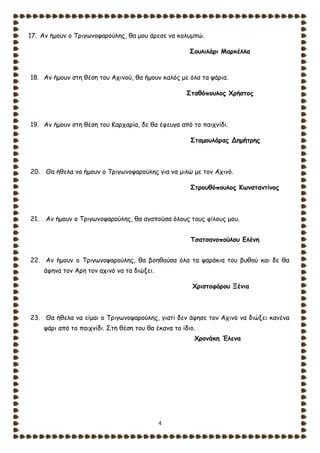 4
17. Αν ήμουν ο Τριγωνοψαρούλης, θα μου άρεσε να κολυμπώ.
Σουλιλάρι Μαρκέλλα
18. Αν ήμουν στη θέση του Αχινού, θα ήμουν καλός με όλα τα ψάρια.
Σταθόπουλος Χρήστος
19. Αν ήμουν στη θέση του Καρχαρία, δε θα έφευγα από το παιχνίδι.
Σταμουλάρας Δημήτρης
20. Θα ήθελα να ήμουν ο Τριγωνοψαρούλης για να μιλώ με τον Αχινό.
Στρουθόπουλος Κωνσταντίνος
21. Αν ήμουν ο Τριγωνοψαρούλης, θα αγαπούσα όλους τους φίλους μου.
Τσατσανοπούλου Ελένη
22. Αν ήμουν ο Τριγωνοψαρούλης, θα βοηθούσα όλα τα ψαράκια του βυθού και δε θα
άφηνα τον Άρη τον αχινό να τα διώξει.
Χριστοφόρου Ξένια
23. Θα ήθελα να είμαι ο Τριγωνοψαρούλης, γιατί δεν άφησε τον Αχινό να διώξει κανένα
ψάρι από το παιχνίδι. Στη θέση του θα έκανα το ίδιο.
Χρονάκη Έλενα
 