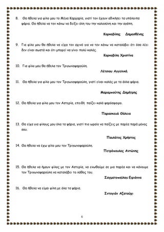 6
8. Θα ήθελα για φίλο μου το Μέγα Καρχαρία, γιατί τον έχουν αδικήσει τα υπόλοιπα
ψάρια. Θα ήθελα να τον κάνω να δείξει όλη του την καλοσύνη και την αγάπη.
Κορκοβίλης Δημοσθένης
9. Για φίλο μου θα ήθελα να είχα τον αχινό για να τον κάνω να καταλάβει ότι όσα λέει
δεν είναι σωστά και ότι μπορεί να γίνει πολύ καλός.
Κορκοβίλη Χριστίνα
10. Για φίλο μου θα ήθελα τον Τριγωνοψαρούλη.
Λέτσιου Αγγελική
11. Θα ήθελα για φίλο μου τον Τριγωνοψαρούλη, γιατί είναι καλός με τα άλλα ψάρια.
Μαραμπούτης Δημήτρης
12. Θα ήθελα για φίλο μου τον Αστερία, επειδή παίζει καλό ψαρόσφαιρο.
Παρασκευά Θάλεια
13. Θα είχα για φίλους μου όλα τα ψάρια, γιατί πιο ωραίο να παίζεις με παρέα παρά μόνος
σου.
Παυλάτος Χρήστος
14. Θα ήθελα να έχω φίλο μου τον Τριγωνοψαρούλη.
Πετρόπουλος Αντώνης
15. Θα ήθελα να ήμουν φίλος με τον Αστερία, να ενωθούμε σε μια παρέα και να κάνουμε
τον Τριγωνοψαρούλη να καταλάβει το λάθος του.
Σαγματοπούλου Ειριάννα
16. Θα ήθελα να είμαι φίλη με όλα τα ψάρια.
Σντογιάν Αζατούχι
 