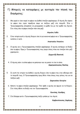 8
Γ) Μπορείς να καταγράψεις με συντομία την πλοκή του
διηγήματος;
1. Μια φορά κι έναν καιρό τα ψάρια του βυθού έπαιζαν ψαρόσφαιρο. Ο Αχινός δεν άφηνε
τα ψάρια που είχαν παράξενα άκρα να παίζουν μαζί στο παιχνίδι. Έτσι ο
Τριγωνοψαρούλης αποφάσισε να μονομαχήσει η ομάδα του με την ομάδα του Αχινού.
Στο τέλος όλα τα ψάρια έπαιζαν πάλι όλα μαζί.
Αλμπάνη Λυδία
2. Στην ιστορία αυτή ο Αχινός διώχνει όλα τα μη κανονικά ψάρια και ο Τριγωνοψαρούλης
λυπάται γι’ αυτό.
Αναστασίου Νικολέτα
3. Ο αχινός και ο Τριγωνοψαρούλης έπαιζαν ψαρόσφαιρο. Ο αχινός κατάφερε να διώξει
όλα τα ψάρια. Όμως ο Τριγωνοψαρούλης τους έφερε όλους πίσω και έπαιξαν όλοι μαζί
χαρούμενοι.
Δερμεντζή Βασιλική
4. Ο Αχινός κάνει τα άλλα ψάρια να μαλώνουν και να μισούν το ένα το άλλο.
Δημητρακόπουλος Βασίλης
5. Σε αυτή την ιστορία του βυθού ο αχινός διώχνει όλα τα ψάρια που είναι αδύναμα από
το παιχνίδι τους. Ο Τριγωνοψαρούλης όμως θέλει πίσω όλους τους φίλους του για να
παίζουν μαζί.
Δημοπούλου Κατερίνα
6. Κάποτε τα ψάρια έπαιζαν ψαρόσφαιρο. Τότε ήρθε ο αχινός και άρχισε να τα διώχνει.
Στο τέλος ήθελε να διώξει και τον Τριγωνοψαρούλη.
Καπνίσης Λέανδρος
7. Στο διήγημα αυτό ο Τριγωνοψαρούλης παίζει μπάλα με τον Αχινό.
Καρβουνόπουλος Δημήτρης
 
