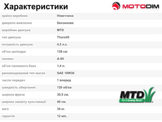 Характеристики
країна виробник Німеччина
джерело живлення бензинове
виробник двигуна МТD
тип двигуна Thorx45
потужність двигуна 4,5 л.с.
об'єм циліндра 139 см
паливо А-95
об'єм паливного бака 1,4 л.
рекомендований тип масла SAE 10W30
число передач 1 вперед
швидкість обертання 120 об/хв
ширина фрези 30,5 см.
ширина захвату культивації 40 см.
вага 34 кг.
гарантія 12 міс.
 