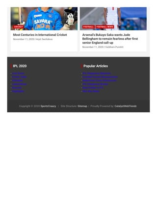 Most Centuries in International Cricket
CRICKET
/November 11, 2020 Arpit Sachdeva
Arsenal’s Bukayo Saka wants Jude
Bellingham to remain fearless after ﬁrst
senior England call-up
FOOTBALL FOOTBALL NEWS
/November 11, 2020 Vaibhaiv Purohit
- Live Score
- Points Table
- Schedule
- Latest News
- Records
- Highlights
IPL 2020
- IPL Dangerous Batsman
- Football Ground Measurement
- Badminton Court Dimensions
- IPL Dangerous Bowler
- Best Fielder in IPL
- Kho Kho Rules
Popular Articles
Copyright © 2020 SportzCraazy | Site Structure: Sitemap | Proudly Powered by: CatalystWebTrendz
 