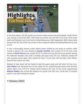 India vs pakistan t20 worlcup final 2007highlights,inIndia vs pakistan t20 worlcup final 2007highlights,in……
IplNewsIplNews ·FollowFollow Share
In the ﬁrst edition, ICC t20 world cup winners twelve teams had participated. South Africa
was chosen to host the 2007 T20 world cup which was the ﬁrst of its kind. Arch-rivals
India and Pakistan met in the ﬁnal at Johannesburg on 24th September 2007 where India
became the ICC t20 world cup winner of the inaugural edition by beating Pakistan by only
5 runs.
It was a thoroughly intense match where baton shifted to one team to another. India
scored a decent 157 runs thanks to Gautam Gambhir who scored 75 of 54 and a late
cameo of Rohit Sharma who scored 30 of 16. Umar Gul was the most successful among
the Pakistani Bowlers who took 3 wickets and gave away 28 runs. Pakistan started off
well courtesy Imran Nazir who scored 33 from 14 but soon lost the plot, Irfan Pathan
became the saviour for India.
Misbah Ul Haq stood tall but failed to take the game away and fall short for ﬁve runs.
Irfan Pathan was declared man of the match for his splendid performance with the ball,
whose ﬁgure was 4-0-16-3. Shahid Afridi became the man of the series suppressing
Mathew Hayden who scored the highest run-scorer with 265 runs. Afridi had 12 wickets
and 91 runs with 45 balls he faced.
 
# Pakistan (2009)
 