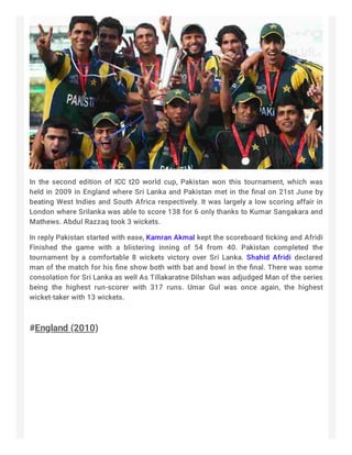 In the second edition of ICC t20 world cup, Pakistan won this tournament, which was
held in 2009 in England where Sri Lanka and Pakistan met in the ﬁnal on 21st June by
beating West Indies and South Africa respectively. It was largely a low scoring affair in
London where Srilanka was able to score 138 for 6 only thanks to Kumar Sangakara and
Mathews. Abdul Razzaq took 3 wickets.
In reply Pakistan started with ease, Kamran Akmal kept the scoreboard ticking and Afridi
Finished the game with a blistering inning of 54 from 40. Pakistan completed the
tournament by a comfortable 8 wickets victory over Sri Lanka. Shahid Afridi declared
man of the match for his ﬁne show both with bat and bowl in the ﬁnal. There was some
consolation for Sri Lanka as well As Tillakaratne Dilshan was adjudged Man of the series
being the highest run-scorer with 317 runs. Umar Gul was once again, the highest
wicket-taker with 13 wickets.
 
#England (2010)
 
