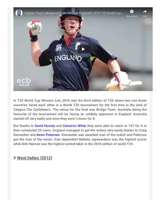 Captain Paul Collingwood talks through England's 2010 T20 World CupCaptain Paul Collingwood talks through England's 2010 T20 World Cup ……
Se senereSe senere DelDel
 
In T20 World Cup Winners List, 2010 was the third edition of T20 where two non-Asian
countries faced each other in a World T20 tournament for the ﬁrst time in the land of
Calypso-The Caribbean’s. The venue for the ﬁnal was Bridge Town. Australia being the
favourite of the tournament will be facing an unlikely opponent in England. Australia
started off very badly and once they were 3 down for 8.
But thanks to David Hussey and Cameron White they were able to reach to 147 for 6 in
their scheduled 20 overs. England managed to get the victory very easily thanks to Craig
Kieswetter and Kevin Pietersen. Kieswetter was awarded man of the match and Peterson
got the man of the series. Ever dependent Mahela Jayewardene was the highest scorer
while Dirk Nannes was the highest wicket-taker in the 2010 edition of world T20.
 
# West Indies (2012)
 