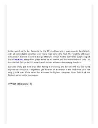 India started as the hot favourite for the 2014 edition which took place in Bangladesh,
with all comfortable wins they were rising high before the ﬁnal. They met the old rivals’
Sri Lanka in the ﬁnal in Sher E Bangla Stadium, Mirpur. And to everyone’s surprise apart
from Virat Kohli, every other player failed to accelerate, and India ﬁnished with only 130
for 4 in their full quota Sri Lanka chased it down with ease losing only 4 wickets.
Lankans ﬁnally got their prize after failing it previously and become the ICC t20 world
cup winners this year. Sangakkara got the man of the match in the ﬁnal while Virat not
only got the man of the series but also was the highest run-getter. Imran Tahir took the
highest wicket in the tournament.
 
# West Indies (2016)
 