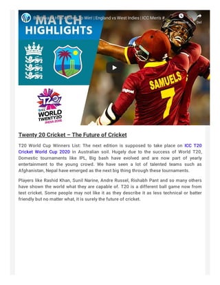 Brathwaite Hits 4 Sixes To Win! |Brathwaite Hits 4 Sixes To Win! | England vs West Indies | ICC Men's #England vs West Indies | ICC Men's #……
Se senereSe senere DelDel
Twenty 20 Cricket – The Future of Cricket
T20 World Cup Winners List: The next edition is supposed to take place on ICC T20
Cricket World Cup  2020 in Australian soil. Hugely due to the success of World T20,
Domestic tournaments like IPL, Big bash have evolved and are now part of yearly
entertainment to the young crowd. We have seen a lot of talented teams such as
Afghanistan, Nepal have emerged as the next big thing through these tournaments.
Players like Rashid Khan, Sunil Narine, Andre Russel, Rishabh Pant and so many others
have shown the world what they are capable of. T20 is a different ball game now from
test cricket. Some people may not like it as they describe it as less technical or batter
friendly but no matter what, it is surely the future of cricket.
 