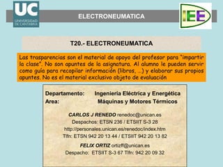 ELECTRONEUMATICA
Las trasparencias son el material de apoyo del profesor para “impartir
la clase”. No son apuntes de la asignatura. Al alumno le pueden servir
como guía para recopilar información (libros, …) y elaborar sus propios
apuntes. No es el material exclusivo objeto de evaluación
T20.- ELECTRONEUMATICA
Departamento:
Area:
Ingeniería Eléctrica y Energética
Máquinas y Motores Térmicos
CARLOS J RENEDO renedoc@unican.es
Despachos: ETSN 236 / ETSIIT S-3 28
http://personales.unican.es/renedoc/index.htm
Tlfn: ETSN 942 20 13 44 / ETSIIT 942 20 13 82
FELIX ORTIZ ortizff@unican.es
Despacho: ETSIIT S-3 67 Tlfn: 942 20 09 32
 