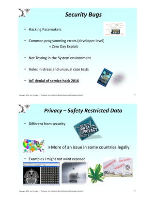 Security Bugs
• Hacking Pacemakers
• Common programming errors (developer level)
= Zero Day Exploit
• Not Testing in the System environment
• Holes in stress and unusual case tests
• IoT denial of service hack 2016
19Copyright 2016 Jon D. Hagar – "Software Test Attacks to Break Mobile and Embedded Devices"
Privacy – Safety Restricted Data
• Different from security
»More of an issue in some countries legally
• Examples I might not want exposed
20Copyright 2016 Jon D. Hagar – "Software Test Attacks to Break Mobile and Embedded Devices"
 