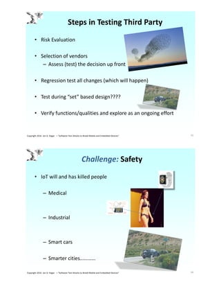Steps in Testing Third Party
• Risk Evaluation
• Selection of vendors
– Assess (test) the decision up front
• Regression test all changes (which will happen)
• Test during “set” based design????
• Verify functions/qualities and explore as an ongoing effort
33Copyright 2016 Jon D. Hagar – "Software Test Attacks to Break Mobile and Embedded Devices"
Challenge: Safety
• IoT will and has killed people
– Medical
– Industrial
– Smart cars
– Smarter cities…………
34Copyright 2016 Jon D. Hagar – "Software Test Attacks to Break Mobile and Embedded Devices"
 