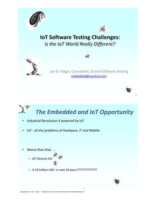 IoT Software Testing Challenges:
Is the IoT World Really Different?
Jon D. Hagar, Consultant, Grand Software Testing
embedded@ecentral.com
1
• Industrial Revolution 4 powered by IoT
• IoT - all the problems of Hardware, IT and Mobile
• Worse than that. . .
– IoT Devices Kill
– 4-10 trillion USD in next 10 years?????????????
Copyright 2016 Jon D. Hagar - “Software Test Attacks to Break Mobile and Embedded Devices”
2
The Embedded and IoT Opportunity
 