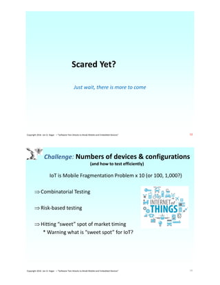 Scared Yet?
Just wait, there is more to come
13Copyright 2016 Jon D. Hagar – "Software Test Attacks to Break Mobile and Embedded Devices"
Challenge: Numbers of devices & configurations
(and how to test efficiently)
IoT is Mobile Fragmentation Problem x 10 (or 100, 1,000?)
Combinatorial Testing
Risk-based testing
Hitting “sweet” spot of market timing
* Warning what is “sweet spot” for IoT?
14Copyright 2016 Jon D. Hagar – "Software Test Attacks to Break Mobile and Embedded Devices"
 
