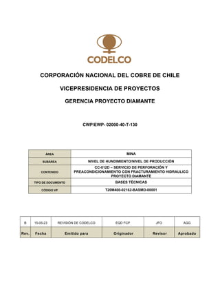 CORPORACIÓN NACIONAL DEL COBRE DE CHILE
VICEPRESIDENCIA DE PROYECTOS
GERENCIA PROYECTO DIAMANTE
CWP/EWP- 02000-40-T-130
B 15-05-23 REVISIÓN DE CODELCO EQD FCP JFO AGG
Rev. Fecha Emitido para Originador Revisor Aprobado
ÁREA MINA
SUBÁREA NIVEL DE HUNDIMIENTO/NIVEL DE PRODUCCIÓN
CONTENIDO
CC-012D – SERVICIO DE PERFORACIÓN Y
PREACONDICIONAMIENTO CON FRACTURAMIENTO HIDRAULICO
PROYECTO DIAMANTE
TIPO DE DOCUMENTO BASES TÉCNICAS
CÓDIGO VP T20M400-02162-BASMD-00001
 